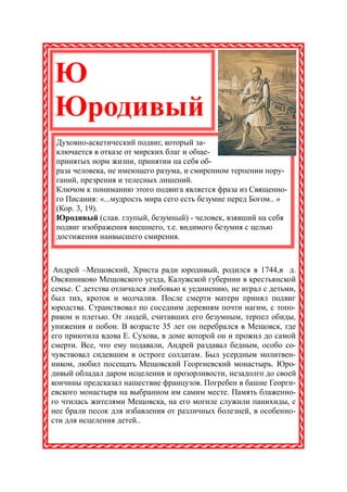 Ю
Юродивый
 Духовно-аскетический подвиг, который за-
 ключается в отказе от мирских благ и обще-
 принятых норм жизни, принятии на себя об-
 раза человека, не имеющего разума, и смиренном терпении пору-
 ганий, презрения и телесных лишений.
 Ключом к пониманию этого подвига является фраза из Священно-
 го Писания: «...мудрость мира сего есть безумие перед Богом.. »
 (Кор. 3, 19).
 Юродивый (слав. глупый, безумный) - человек, взявший на себя
 подвиг изображения внешнего, т.е. видимого безумия с целью
 достижения наивысшего смирения.



Андрей –Мещовский, Христа ради юродивый, родился в 1744,в д.
Овсянниково Мещовского уезда, Калужской губернии в крестьянской
семье. С детства отличался любовью к уединению, не играл с детьми,
был тих, кроток и молчалив. После смерти матери принял подвиг
юродства. Странствовал по соседним деревням почти нагим, с топо-
риком и плетью. От людей, считавших его безумным, терпел обиды,
унижения и побои. В возрасте 35 лет он перебрался в Мещовск, где
его приютила вдова Е. Сухова, в доме которой он и прожил до самой
смерти. Все, что ему подавали, Андрей раздавал бедным, особо со-
чувствовал сидевшим в остроге солдатам. Был усердным молитвен-
ником, любил посещать Мещовский Георгиевский монастырь. Юро-
дивый обладал даром исцеления и прозорливости, незадолго до своей
кончины предсказал нашествие французов. Погребен в башне Георги-
евского монастыря на выбранном им самим месте. Память блаженно-
го чтилась жителями Мещовска, на его могиле служили панихиды, с
нее брали песок для избавления от различных болезней, в особенно-
сти для исцеления детей..
 