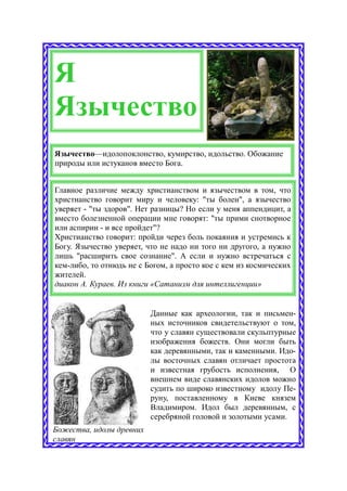 Я
Язычество
Язычество—идолопоклонство, кумирство, идольство. Обожание
природы или истуканов вместо Бога.


Главное различие между христианством и язычеством в том, что
христианство говорит миру и человеку: "ты болен", а язычество
уверяет - "ты здоров". Нет разницы? Но если у меня аппендицит, а
вместо болезненной операции мне говорят: "ты прими снотворное
или аспирин - и все пройдет"?
Христианство говорит: пройди через боль покаяния и устремись к
Богу. Язычество уверяет, что не надо ни того ни другого, а нужно
лишь "расширить свое сознание". А если и нужно встречаться с
кем-либо, то отнюдь не с Богом, а просто кое с кем из космических
жителей.
диакон А. Кураев. Из книги «Сатанизм для интеллигенции»


                          Данные как археологии, так и письмен-
                          ных источников свидетельствуют о том,
                          что у славян существовали скульптурные
                          изображения божеств. Они могли быть
                          как деревянными, так и каменными. Идо-
                          лы восточных славян отличает простота
                          и известная грубость исполнения, О
                          внешнем виде славянских идолов можно
                          судить по широко известному идолу Пе-
                          руну, поставленному в Киеве князем
                          Владимиром. Идол был деревянным, с
                          серебряной головой и золотыми усами.
Божества, идолы древних
славян
 