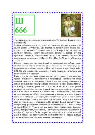 Ш
 666
 Таинственное число «666», упоминаемое в Откровении Иоанна Бого-
слова(13:18).
Данная цифра является, по существу, символом царства земного изо-
билия, славы, могущества. Это следует из исторического факта, вос-
ходящего ко времени Соломона, при котором еврейское государство
достигло вершины своего процветания. Только «в золоте, которое
приходило Соломону в каждый год, весу было шестьсот шестьдесят
шесть талантов золотых» (3 Цар. 10:14; 2 Пар. 9:13), то есть 32 тонны
707,26 кг!
Полное погружение ума людей, всей их деятельности в заботу только
об этой жизни, только о том, что есть, что пить и во что одеться, и со-
вершенное оставление мысли о Царстве Божием и правде его (Мф.
6:31-33), абсолютный материализм и станет «именем» антихриста как
величайшего его идеолога.
В связи с этим понятен и вопрос о «трех шестерках». Его психологи-
ческая особенность заключается в конкретной наглядности этого
символа и отсюда впечатляющей значимости для неискушенного соз-
нания. Повышенная заостренность внимания на этой апокалиптиче-
ской цифре стимулируется еще и тем, что хотя она с точки зрения
технологии и вообще математической основы компьютерной техники
ни в коей мере не является обязательной в компьютерных системах
исчисления, тем не менее, ее присутствие в них, как считают многие,
стало повсеместной. Очевидно, что внедряющие данный знак, верят
в его магическую силу и пытаются привить свою веру в этого идола
всем и, прежде всего, христианам. Но апостол Павел на любую язы-
ческую веру реагировал совершенно определенно: «... идол в мире
ничто» (1Кор.8:4). То есть все языческие мистические знаки (цифры,
слова, изображения, заклинания, магические действия, колдовство и
т.д., и т.п.) сами по себе, без веры в их значимость не имеют никакой
силы и власти над христианином, имеющим веру в Господа Иисуса
Христа и запечатленным Его святыми таинствами.
 