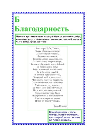Б
Благодарность
Чувство признательности к кому-нибудь за оказанное добро,
внимание, услугу, официальное выражение высокой оценки
чьего-нибудь труда, действий

                  Благодарю Тебя, Творец,
                  За все обычное, простое:
                   За небо звездное такое,
                    Луны сиянье ночное,
              За плеск волны, за солнца луч,
               За пенье птиц, за гром из туч,
            За дождь обильный, ветер буйный,
                    За освежающие струи
               Воды в палящий летний зной,
                   За неба полог голубой
                И облаков пушистых стаю,
               За свежий хлеб и чашку чаю,
              Что можем с другом разделить,
              За детский смех, что наполняет
                 Мой дом и душу веселит,
               За разум мой, хоть не ученый,
               Но ясный, а не помраченный,
                  Способный истины Твои
              Воспринимать с благоговеньем
                 И силы подкреплять свои,
                 Питая их Твоим ученьем.

                                  Вера Кушнир

                             Благодарность – долг,
                             который надо оплатить,
                             но который никто не име-
                             ет право ожидать.
 
