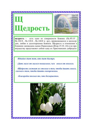 Щ
Щедрость
щедрость - есть одно из совершенств Божиих (Пс.85:15 ,
Пс.102:8 , Пс.110:4 , Пс.144:8 и ·др.), проявляющееся в милосер-
дии, любви и долготерпении Божием. Щедрость в отношении к
ближним заповедана сынам Израилевым (Втор.15:10 ,14) и по пре-
имуществу представляет собою одну из Христианских добродете-



  -Вдвойне дает тот, кто дает быстро.

  -Дать мало от малого похвальнее, чем много от многого.

  -Щедрость состоит не столько в том, чтобы давать много,
сколько в том, чтобы давать своевременно.

  -Благородно только то, что бескорыстно.
 