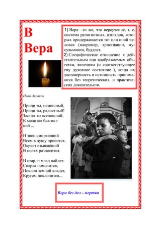 В                    1) Вера—то же, что вероучение, т. е.
                     система религиозных, взглядов, кото-
                     рых придерживается тот или иной че-
                     ловек (например, христианин, му-
Вера                 сульманин, буддист.
                     2) Специфическое отношение к дей-
                     ствительным или воображаемым объ-
                     ектам, явлениям (и соответствующее
                     ему духовное состояние ), когда их
                     достоверность и истинность принима-
                     ются без теоретических. и практиче-
                     ских доказательств.

Иван Аксаков

Приди ты, немощный,
Приди ты, радостный!
Звонят ко всенощной,
К молитве благост-
ной ...

И звон смиряющий
Всем в душу просится,
Окрест сзывающий
В полях разносится.

И стар, и млад войдет:
Сперва помолится,
Поклон земной кладет,
Кругом поклонится...


                 Вера без дел - мертва
 