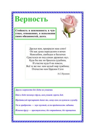 Верность
Стойкость и неизменность в чув-
ствах, отношениях, в исполнении
своих обязанностей, долга.



            Друзья мои, прекрасен наш союз!
             Он как душа неразделим и вечен
             Неколебим, свободен и беспечен
          Срастался он под сенью дружных муз.
            Куда бы нас ни бросила судьбина,
                И счастие куда б ни повело,
          Всё те же мы: нам целый мир чужбина;
               Отечество нам Царское Село
                                         А.С.Пушкин




Друга в верности без беды не узнаешь

Кто в беде покинул друга, сам узнает горечь бед.

Предателей презирают даже те, кому они сослужили службу.

Ум и храбрость — звук пустой, если преданность забыта.

Измена другу — преступленье, без оправданья, без прощенья.
 