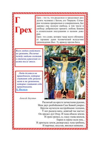 Грех - это то, что разделило и продолжает раз-
Г                    делять человека с Богом, его Творцом. Сотво-
                     рив человека прекрасным и совершенным, Бог
                     даровал ему полную свободу, в том числе и

Грех                 свободу добровольно принять любовь Божию
                     в сознательном послушании и полном дове-
                     рии.
                     Грех- это слово, которое чаще всего обознача-
                     ет терзание души человеческой вследствие
                     грехопадения (Быт. 3), вражду против Бога.


Всем людям свойствен-
но грешить. Различие
между людьми состоит
в степени угрызений со-
вести после этого.



   Люди делятся на
 праведников, которые
 считают себя грешни-
 ками и на грешников,
 которые считают себя
 праведниками.
Б. Паскаль


   Алексей Апухтин
                          Распятый на кресте нечистыми руками,
                      Меж двух разбойников Сын Божий умирал.
                        Кругом мучители нестройными толпами,
                          У ног рыдала мать; девятый час настал:
                       Он предал дух Отцу. И тьма объяла землю.
                            И гром гремел, и, гласу гнева внемля,
                                       Евреи в страхе пали ниц...
                     И дрогнула земля, разверзлась тьма гробниц,
                          И мертвые, восстав, явилися живыми...
 