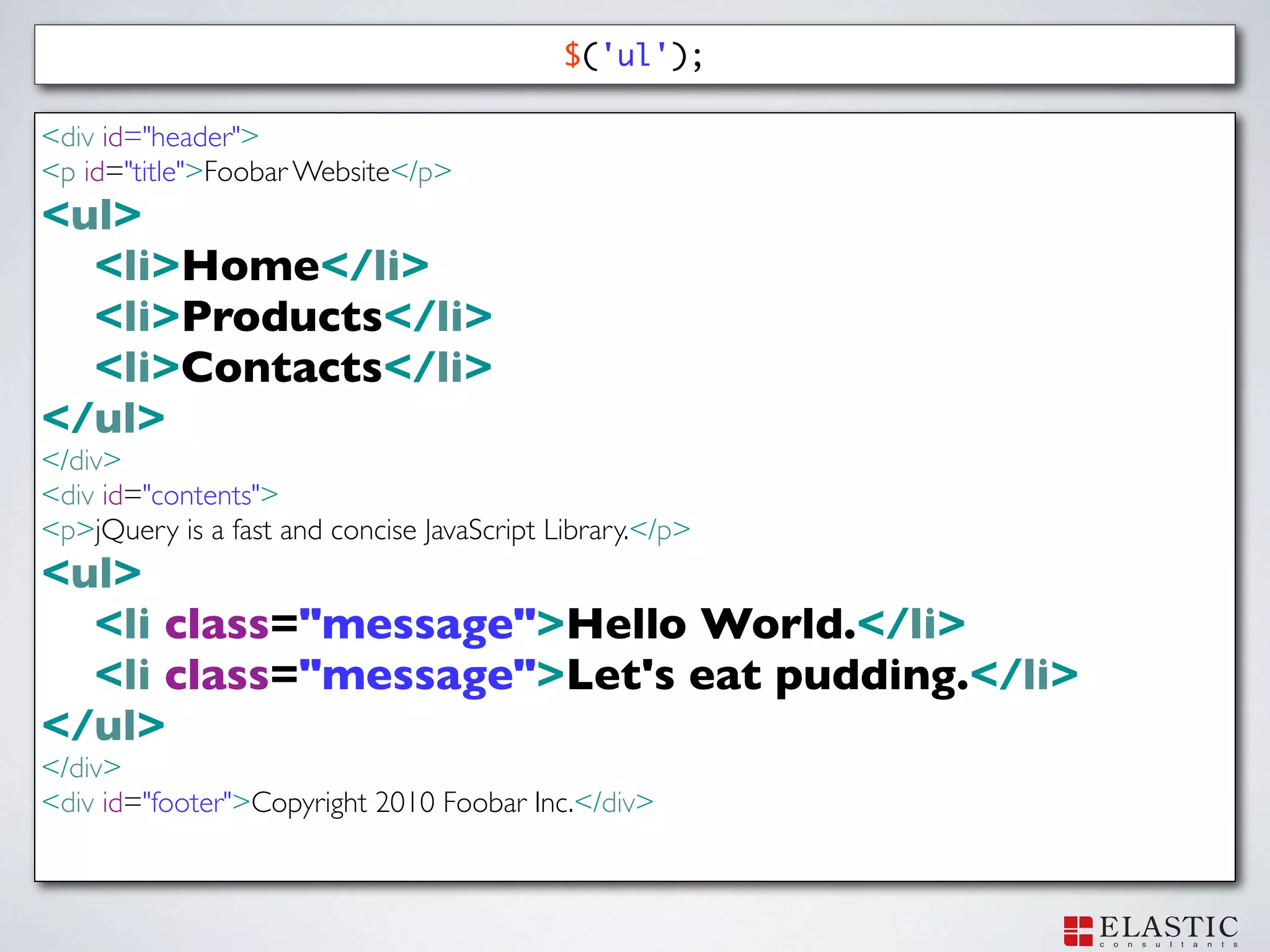 $('ul');

<div id="header">
<p id="title">Foobar Website</p>
<ul>
  <li>Home</li>
  <li>Products</li>
  <li>Contacts</li>
</ul>
</div>
<div id="contents">
<p>jQuery is a fast and concise JavaScript Library.</p>
<ul>
  <li class="message">Hello World.</li>
  <li class="message">Let's eat pudding.</li>
</ul>
</div>
<div id="footer">Copyright 2010 Foobar Inc.</div>
 