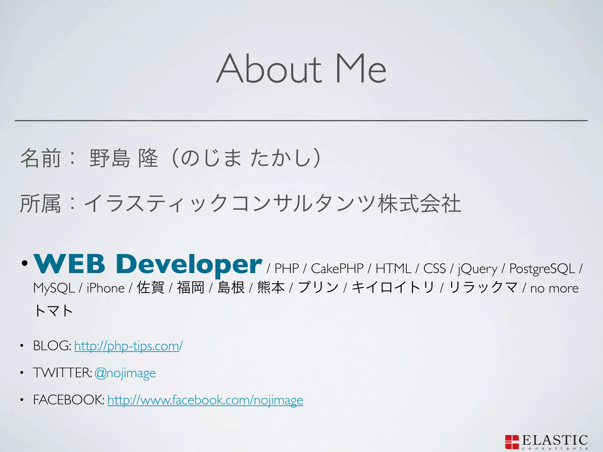 About Me



• WEB             Developer / PHP / CakePHP / HTML / CSS / jQuery / PostgreSQL /
    MySQL / iPhone /       /     /    /    /     /           /         / no more



•   BLOG: http://php-tips.com/
•   TWITTER: @nojimage
•   FACEBOOK: http://www.facebook.com/nojimage
 