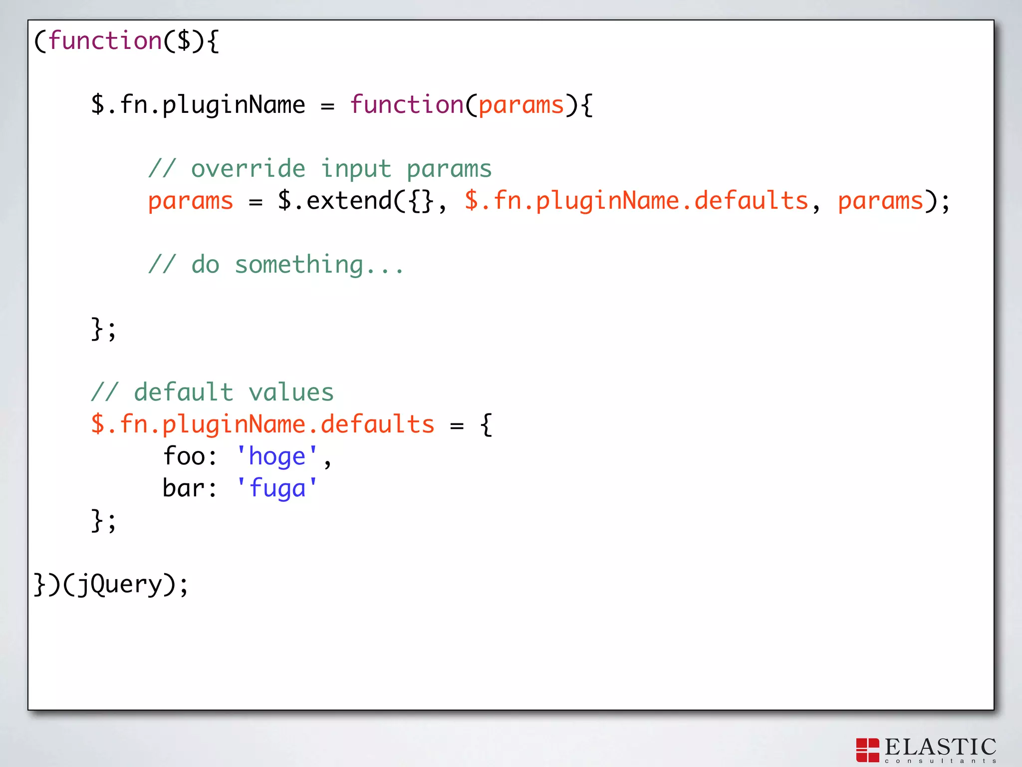 (function($){

    $.fn.pluginName = function(params){

         // override input params
   	     params = $.extend({}, $.fn.pluginName.defaults, params);

         // do something...

    };

    // default values
    $.fn.pluginName.defaults = {
         foo: 'hoge',
         bar: 'fuga'
    };

})(jQuery);
 