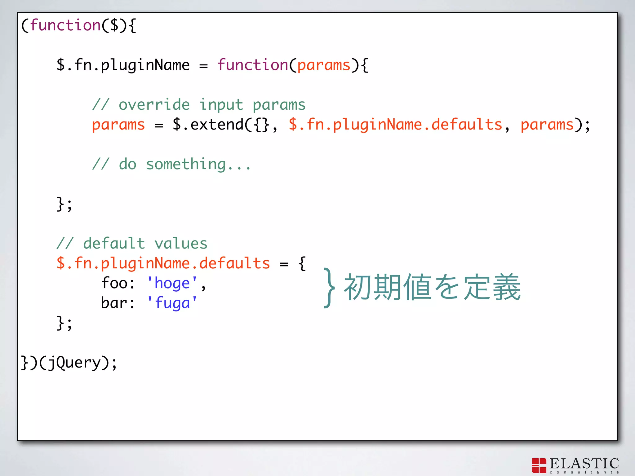 (function($){

    $.fn.pluginName = function(params){

         // override input params
   	     params = $.extend({}, $.fn.pluginName.defaults, params);

         // do something...

    };

    // default values
    $.fn.pluginName.defaults = {
         foo: 'hoge',
         bar: 'fuga'
                                   }
    };

})(jQuery);
 