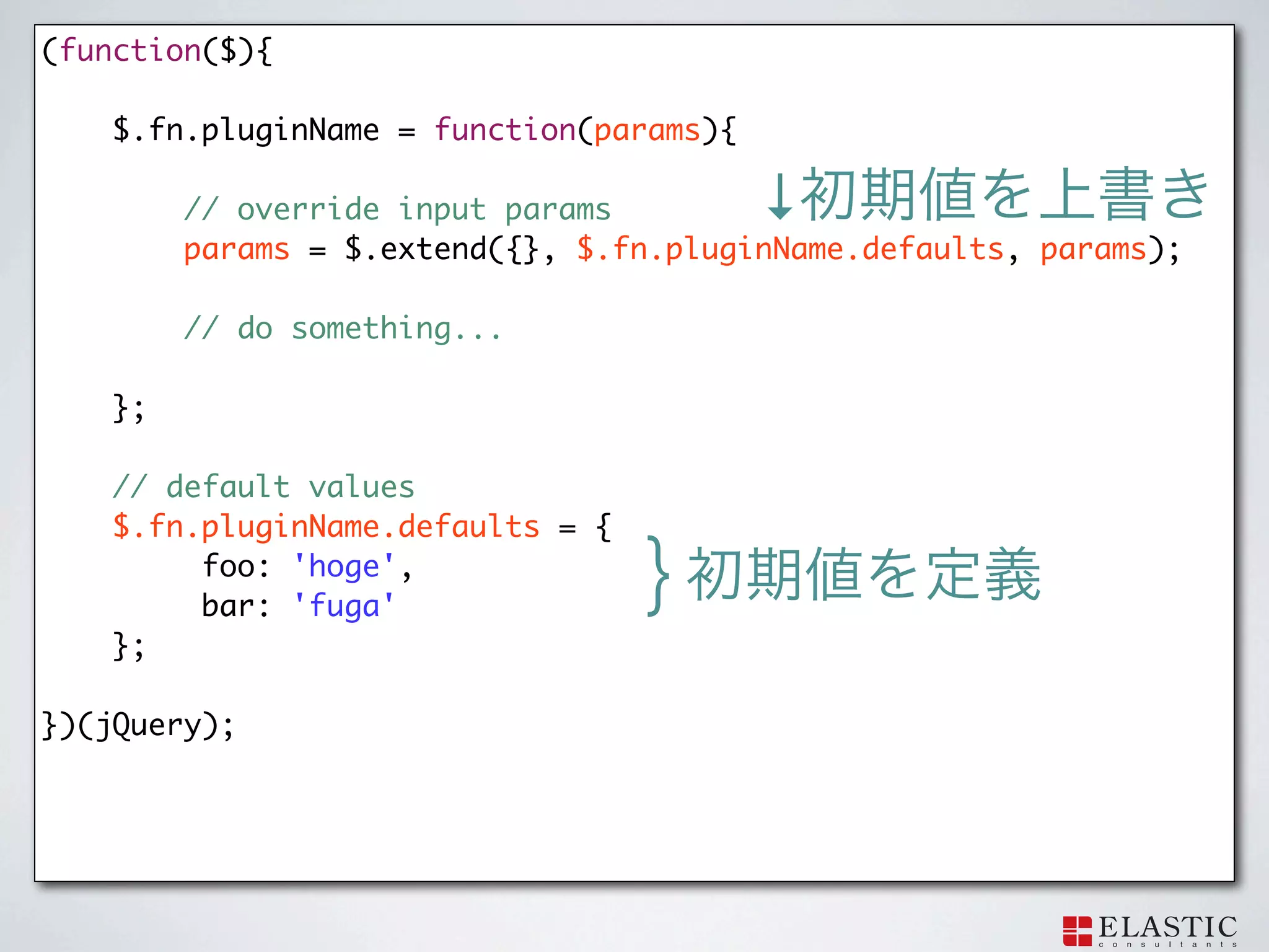 (function($){

    $.fn.pluginName = function(params){

         // override input params         ↓
   	     params = $.extend({}, $.fn.pluginName.defaults, params);

         // do something...

    };

    // default values
    $.fn.pluginName.defaults = {
         foo: 'hoge',
         bar: 'fuga'
                                   }
    };

})(jQuery);
 