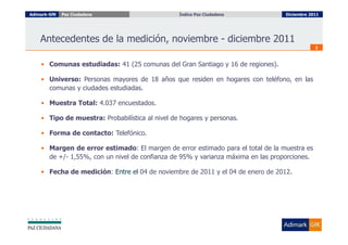 Adimark-GfK   Paz Ciudadana                      Índice Paz Ciudadana
                                                   Índice Paz Ciudadana           Diciembre 2011




    Antecedentes de la medición, noviembre - diciembre 2011
                                                                                              2



    • Comunas estudiadas: 41 (25 comunas del Gran Santiago y 16 de regiones).

    • Universo: Personas mayores de 18 años que residen en hogares con teléfono, en las
      comunas y ciudades estudiadas.

    • Muestra Total: 4.037 encuestados.

    • Tipo de muestra: Probabilística al nivel de hogares y personas.

    • Forma de contacto: Telefónico.

    • Margen de error estimado: El margen de error estimado para el total de la muestra es
      de +/- 1,55%, con un nivel de confianza de 95% y varianza máxima en las proporciones.

    • Fecha de medición: Entre el 04 de noviembre de 2011 y el 04 de enero de 2012.
 