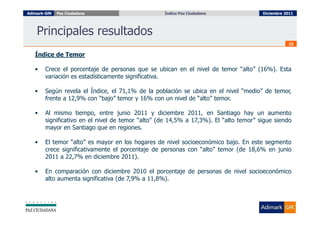 Adimark-GfK   Paz Ciudadana                        Índice Paz Ciudadana
                                                     Índice Paz Ciudadana              Diciembre 2011




    Principales resultados
                                                                                                  23

   Índice de Temor

   •    Crece el porcentaje de personas que se ubican en el nivel de temor “alto” (16%). Esta
        variación es estadísticamente significativa.

   •    Según revela el Índice, el 71,1% de la población se ubica en el nivel “medio” de temor,
        frente a 12,9% con “bajo” temor y 16% con un nivel de “alto” temor.

   •    Al mismo tiempo, entre junio 2011 y diciembre 2011, en Santiago hay un aumento
        significativo en el nivel de temor “alto” (de 14,5% a 17,3%). El “alto temor” sigue siendo
        mayor en Santiago que en regiones.

   •    El temor “alto” es mayor en los hogares de nivel socioeconómico bajo. En este segmento
        crece significativamente el porcentaje de personas con “alto” temor (de 18,6% en junio
        2011 a 22,7% en diciembre 2011).

   •    En comparación con diciembre 2010 el porcentaje de personas de nivel socioeconómico
        alto aumenta significativa (de 7,9% a 11,8%).
 