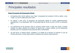Adimark-GfK   Paz Ciudadana                            Índice Paz Ciudadana
                                                         Índice Paz Ciudadana                  Diciembre 2011




    Principales resultados
                                                                                                            41


   Índice Percepción del Desempeño Policial

   •    En diciembre 2011 44,3% califican como “bajo” el desempeño de la policía. El 26% lo califica como
        “medio” y el 29,7% califica éste como “alto”.

   •    En relación a junio 2011, la percepción del desempeño policial ha variado significativamente,
        especialmente en el desempeño “alto”. El porcentaje baja de 35,5% en junio a 29,7% en diciembre
        2011.

   •    Las evaluaciones de las personas sobre la actuación policial varían si éstas han tenido o tomado
        contacto con algún miembro de la policía. Se aprecia que a mayor contacto con las instituciones
        policiales, peor es la evaluación de las personas sobre su desempeño.

   •    De esta forma, la relación policía –ciudadano y la calidad de la atención al momento en que las
        víctimas denuncian un hecho sigue siendo un problema que amerita nuestra atención.
 