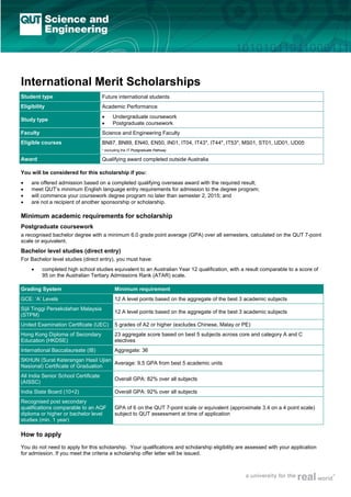 International Merit Scholarships
Student type

Future international students

Eligibility

Academic Performance

Study type

•
•

Faculty

Science and Engineering Faculty

Eligible courses

BN87, BN89, EN40, EN50, IN01, IT04, IT43*, IT44*, IT53*, MS01, ST01, UD01, UD05

Undergraduate coursework
Postgraduate coursework

* excluding the IT Postgraduate Pathway

Award

Qualifying award completed outside Australia

You will be considered for this scholarship if you:
•
•
•
•

are offered admission based on a completed qualifying overseas award with the required result;
meet QUT’s minimum English language entry requirements for admission to the degree program;
will commence your coursework degree program no later than semester 2, 2015; and
are not a recipient of another sponsorship or scholarship.

Minimum academic requirements for scholarship
Postgraduate coursework
a recognised bachelor degree with a minimum 6.0 grade point average (GPA) over all semesters, calculated on the QUT 7-point
scale or equivalent.

Bachelor level studies (direct entry)
For Bachelor level studies (direct entry), you must have:
•

completed high school studies equivalent to an Australian Year 12 qualification, with a result comparable to a score of
95 on the Australian Tertiary Admissions Rank (ATAR) scale.

Grading System

Minimum requirement

GCE: ‘A’ Levels

12 A level points based on the aggregate of the best 3 academic subjects

Sijil Tinggi Persekolahan Malaysia
(STPM)

12 A level points based on the aggregate of the best 3 academic subjects

United Examination Certificate (UEC)

5 grades of A2 or higher (excludes Chinese, Malay or PE)

Hong Kong Diploma of Secondary
Education (HKDSE)

23 aggregate score based on best 5 subjects across core and category A and C
electives

International Baccalaureate (IB)

Aggregate: 36

SKHUN (Surat Keterangan Hasil Ujian
Average: 9.5 GPA from best 5 academic units
Nasional) Certificate of Graduation
All India Senior School Certificate
(AISSC)

Overall GPA: 82% over all subjects

India State Board (10+2)

Overall GPA: 92% over all subjects

Recognised post secondary
qualifications comparable to an AQF
diploma or higher or bachelor level
studies (min. 1 year)

GPA of 6 on the QUT 7-point scale or equivalent (approximate 3.4 on a 4 point scale)
subject to QUT assessment at time of application

How to apply
You do not need to apply for this scholarship. Your qualifications and scholarship eligibility are assessed with your application
for admission. If you meet the criteria a scholarship offer letter will be issued.

 