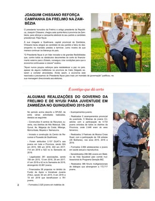 2
É contigo que dá certo
O presidente honorário da Frelimo e antigo presidente da Repúbli-
ca, Joaquim Chissano, chegou esta quinta-feira à província da Zam-
bézia, para reforçar a campanha eleitoral do seu partido e candidato
presidencial, Filipe Nyusi.
À sua chegada a Quelimane, capital provincial da Zambézia,
Chissano teceu elogios ao candidato do seu partido e falou do des-
empenho no mandato prestes a terminar, como mostra de que
merece continuar na liderança do país.
"O Presidente Nyusi é um líder inovador e de grandes flexibilidades
que, contra todos os obstáculos decorrentes do corte do financia-
mento externo para o Estado, conseguiu criar condições para que a
economia continuasse a crescer" avaliou.
"Nyusi nunca poupou esforços para restabelecer a paz no país,
apesar de alguns malfeitores na província de Cabo Delgado es-
tarem a cometer atrocidades. Ainda assim, a economia está
reavivada e precisamos do Presidente Nyusi para mais um mandato de governação" justificou, na
sua mensagem direccionada aos eleitores.
No período acima descrito a DPJDZ, de
entre várias actividades realizadas,
destaca as seguintes:
- Construídos 9 centros de Recursos Ju-
venis, nos distritos de Alto Molocué, Gilé,
Gurué, Ile, Maganja da Costa, Milange,
Morrumbala, Mopeia e Namacurra.
- Iniciada a construção do Centro de Re-
cursos e Pousada de Quelimane;
- Foram atribuídos 3.157 DUAT’s aos
jovens em toda a Província, sendo 924
em 2015, 595 em 2016, 402 em 2017,
714 em 2018 e 522 no Io Semestre de
2019;
- Legalizadas 281 associações, sendo
156 em 2015, 13 em 2016, 29 em 2017,
41 em 2018 e 42 no Io Semestre de 2019,
abrangendo 43.981 jovens;
- Financiados 58 projectos no âmbito do
Fundo de Apoio a Iniciativas Juvenis
(FAIJ), sendo 30 em 2015, 9 em 2016 e
19 em 2018 que beneficiaram a 761
jovens;
- Formados 2.325 jovens em matérias de
- Acampamentos juvenis;
- Realizados 5 acampamentos provincial
da juventude, 5 Mostras de jovens Cri-
adores com a participação de 4.733
jovens oriúndos de todos os distritos da
Província, onde 2.446 eram do sexo
femenino;
- Realizados 3 Festivais de Música Cross
Road, com a participação de 106 artistas
(35 Mulheres), nos anos 2015, 2016 e
2019.
- Formados 2.684 adolescentes e jovens
em saúde sexual e reproductiva;
- Sensibilizados 298.388 Jovens em Maté-
ria de Vida Saudável pelo comité mul-
tissectorial do Programa Geração BIZ;
- Realizados 386 fóruns multigeracionais
de diálogos que abrangeram a 172.717
jovens.
JOAQUIM CHISSANO REFORÇA
CAMPANHA DA FRELIMO NA ZAM-
BÉZIA
ALGUMAS REALIZAÇÕES DO GOVERNO DA
FRELIMO E DE NYUSI PARA JUVENTUDE EM
ZAMBÉZIA NO QUINQUÉNIO 2015-2019
 