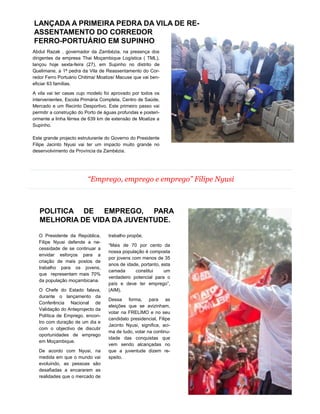 “Emprego, emprego e emprego” Filipe Nyusi
Abdul Razak , governador da Zambézia, na presença dos
dirigentes da empresa Thai Moçambique Logística ( TML),
lançou hoje sexta-feira (27), em Supinho no distrito de
Quelimane, a 1ª pedra da Vila de Reassentamento do Cor-
redor Ferro Portuário Chitima/ Moatize/ Macuse que vai ben-
eficiar 63 famílias.
A vila vai ter casas cujo modelo foi aprovado por todos os
intervenientes, Escola Primária Completa, Centro de Saúde,
Mercado e um Recinto Desportivo. Este primeiro passo vai
permitir a construção do Porto de águas profundas e posteri-
ormente a linha férrea de 639 km de extensão de Moatize a
Supinho.
Este grande projecto estruturante do Governo do Presidente
Filipe Jacinto Nyusi vai ter um impacto muito grande no
desenvolvimento da Província da Zambézia.
O Presidente da República,
Filipe Nyusi defende a ne-
cessidade de se continuar a
envidar esforços para a
criação de mais postos de
trabalho para os jovens,
que representam mais 70%
da população moçambicana.
O Chefe do Estado falava,
durante o lançamento da
Conferência Nacional de
Validação do Anteprojecto da
Política de Emprego, encon-
tro com duração de um dia e
com o objectivo de discutir
oportunidades de emprego
em Moçambique.
De acordo com Nyusi, na
medida em que o mundo vai
evoluindo, as pessoas são
desafiadas a encararem as
realidades que o mercado de
trabalho propõe.
“Mais de 70 por cento da
nossa população é composta
por jovens com menos de 35
anos de idade, portanto, esta
camada constitui um
verdadeiro potencial para o
país e deve ter emprego”,
(AIM).
Dessa forma, para as
eleições que se avizinham,
votar na FRELIMO e no seu
candidato presidencial, Filipe
Jacinto Nyusi, significa, aci-
ma de tudo, votar na continu-
idade das conquistas que
vem sendo alcançadas no
que a juventude dizem re-
speito.
LANÇADA A PRIMEIRA PEDRA DA VILA DE RE-
ASSENTAMENTO DO CORREDOR
FERRO-PORTUÁRIO EM SUPINHO
POLITICA DE EMPREGO, PARA
MELHORIA DE VIDA DA JUVENTUDE.
3
 