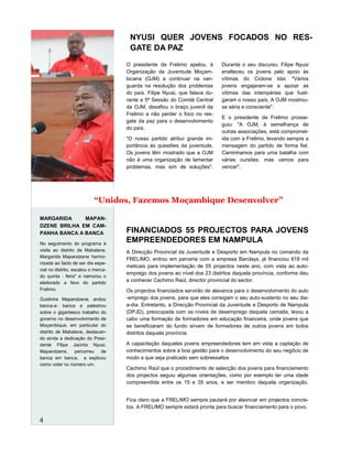 A Direcção Provincial da Juventude e Desporto em Nampula no comando da
FRELIMO, entrou em parceria com a empresa Barclays, já financiou 818 mil
meticais para implementação de 55 projectos neste ano, com vista ao auto-
emprego dos jovens ao nível dos 23 distritos daquela província, conforme deu
a conhecer Cachimo Raúl, director provincial do sector.
Os projectos financiados servirão de alavanca para o desenvolvimento do auto
-emprego dos jovens, para que eles consigam o seu auto-sustento no seu dia-
a-dia. Entretanto, a Direcção Provincial da Juventude e Desporto de Nampula
(DPJD), preocupada com os níveis de desemprego daquela camada, levou a
cabo uma formação de formadores em educação financeira, onde jovens que
se beneficiaram do fundo sirvam de formadores de outros jovens em todos
distritos daquela província.
A capacitação daqueles jovens empreendedores tem em vista a captação de
conhecimentos sobre a boa gestão para o desenvolvimento do seu negócio de
modo a que seja praticado sem sobressaltos
Cachimo Raúl que o procedimento de selecção dos jovens para financiamento
dos projectos seguiu algumas orientações, como por exemplo ter uma idade
compreendida entre os 15 e 35 anos, e ser membro daquela organização.
Fica claro que a FRELIMO sempre pautará por alavncar em projectos concre-
tos. A FRELIMO sempre estará pronta para buscar financiamento para o povo.
NYUSI QUER JOVENS FOCADOS NO RES-
GATE DA PAZ
FINANCIADOS 55 PROJECTOS PARA JOVENS
EMPREENDEDORES EM NAMPULA
O presidente da Frelimo apelou, à
Organização da Juventude Moçam-
bicana (OJM) a continuar na van-
guarda na resolução dos problemas
do país. Filipe Nyusi, que falava du-
rante a 5ª Sessão do Comité Central
da OJM, desafiou o braço juvenil da
Frelimo a não perder o foco no res-
gate da paz para o desenvolvimento
do país.
"O nosso partido atribui grande im-
portância às questões da juventude.
Os jovens têm mostrado que a OJM
não é uma organização de lamentar
problemas, mas sim de soluções".
Durante o seu discurso, Filipe Nyusi
enalteceu os jovens pelo apoio às
vítimas do Ciclone Idai: "Vários
jovens engajaram-se a apoiar as
vítimas das intempéries que fusti-
garam o nosso país. A OJM mostrou-
se séria e consciente".
E o presidente da Frelimo prosse-
guiu: "A OJM, à semelhança de
outras associações, está compromet-
ida com a Frelimo, levando sempre a
mensagem do partido de forma fiel.
Caminhamos para uma batalha com
várias cursões, mas vamos para
vencer".
MARGARIDA MAPAN-
DZENE BRILHA EM CAM-
PANHA BANCA A BANCA
No seguimento do programa à
visita ao distrito de Mabalane,
Margarida Mapandzene harmo-
nizada ao facto de ser dia espe-
cial no distrito, escalou o merca-
do quinta - feira" e namorou o
eleitorado a favo do partido
Frelimo.
Guidinha Mapandzene, andou
banca-a- banca e palestrou
sobre o gigantesco trabalho do
governo no desenvolvimento de
Moçambique, em particular do
distrito de Mabalane, destacan-
do ainda a dedicação do Presi-
dente Filipe Jacinto Nyusi.
Mapandzene, percorreu de
banca em banca, e explicou
como votar no número um.
4
“Unidos, Fazemos Moçambique Desenvolver”
 