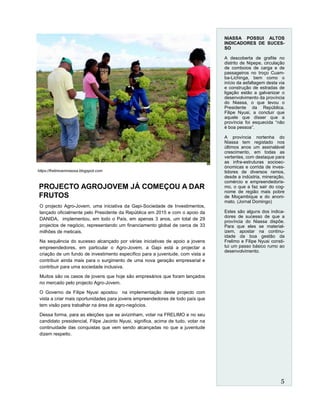 PROJECTO AGROJOVEM JÁ COMEÇOU A DAR
FRUTOS
O projecto Agro-Jovem, uma iniciativa da Gapi-Sociedade de Investimentos,
lançado oficialmente pelo Presidente da República em 2015 e com o apoio da
DANIDA, implementou, em todo o País, em apenas 3 anos, um total de 29
projectos de negócio, representando um financiamento global de cerca de 33
milhões de meticais.
Na sequência do sucesso alcançado por várias iniciativas de apoio a jovens
empreendedores, em particular o Agro-Jovem, a Gapi está a projectar a
criação de um fundo de investimento específico para a juventude, com vista a
contribuir ainda mais para o surgimento de uma nova geração empresarial e
contribuir para uma sociedade inclusiva.
Muitos são os casos de jovens que hoje são empresários que foram lançados
no mercado pelo projecto Agro-Jovem.
O Governo de Filipe Nyusi apostou na implementação deste projecto com
vista a criar mais oportunidades para jovens empreendedores de todo país que
tem visão para trabalhar na área de agro-negócios.
Dessa forma, para as eleições que se avizinham, votar na FRELIMO e no seu
candidato presidencial, Filipe Jacinto Nyusi, significa, acima de tudo, votar na
continuidade das conquistas que vem sendo alcançadas no que a juventude
dizem respeito.
NIASSA POSSUI ALTOS
INDICADORES DE SUCES-
SO
A descoberta de grafite no
distrito de Nipepe, circulação
de comboios de carga e de
passageiros no troço Cuam-
ba-Lichinga, bem como o
início da asfaltagem desta via
e construção de estradas de
ligação estão a galvanizar o
desenvolvimento da província
do Niassa, o que levou o
Presidente da República,
Filipe Nyusi, a concluir que
aquele que disser que a
província foi esquecida “não
é boa pessoa”.
A província nortenha do
Niassa tem registado nos
últimos anos um assinalável
crescimento, em todas as
vertentes, com destaque para
as infra-estruturas socioec-
ónomicas e corrida de inves-
tidores de diversos ramos,
desde a indústria, mineração,
comércio e empreendedoris-
mo, o que a faz sair do cog-
nome de região mais pobre
de Moçambique e do anoni-
mato. (Jornal Domingo)
Estes são alguns dos indica-
dores de sucesso de que a
província do Niassa dispõe.
Para que eles se material-
izem, apostar na continu-
idade da boa gestão da
Frelimo e Filipe Nyusi consti-
tui um passo básico rumo ao
desenvolvimento.
https://frelimoemniassa.blogspot.com
5
 