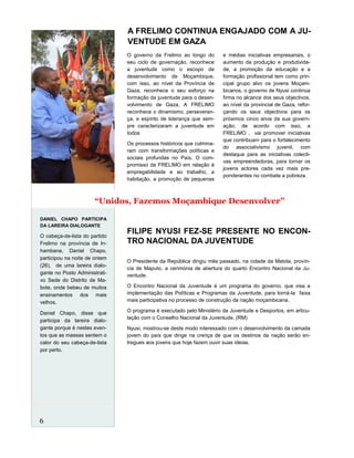 O Presidente da República dirigiu mês passado, na cidade da Matola, provín-
cia de Maputo, a cerimónia de abertura do quarto Encontro Nacional da Ju-
ventude.
O Encontro Nacional da Juventude é um programa do governo, que visa a
implementação das Políticas e Programas da Juventude, para torná-la faixa
mais participativa no processo de construção da nação moçambicana.
O programa é executado pelo Ministério da Juventude e Desportos, em articu-
lação com o Conselho Nacional da Juventude. (RM)
Nyusi, mostrou-se deste modo interessado com o desenvolvimento da camada
jovem do país que dirige na crença de que os destinos da nação serão en-
tregues aos jovens que hoje fazem ouvir suas ideias.
A FRELIMO CONTINUA ENGAJADO COM A JU-
VENTUDE EM GAZA
FILIPE NYUSI FEZ-SE PRESENTE NO ENCON-
TRO NACIONAL DA JUVENTUDE
O governo da Frelimo ao longo do
seu ciclo de governação, reconhece
a juventude como o escopo de
desenvolvimento de Moçambique,
com isso, ao nível da Província de
Gaza, reconhece o seu esforço na
formação da juventude para o desen-
volvimento de Gaza, A FRELIMO
reconhece o dinamismo, perseveran-
ça, e espírito de liderança que sem-
pre caracterizaram a juventude em
todos
Os processos históricos que culmina-
ram com transformações políticas e
sociais profundas no País. O com-
promisso da FRELIMO em relação à
empregabilidade e ao trabalho, a
habitação, a promoção de pequenas
e médias iniciativas empresariais, o
aumento da produção e produtivida-
de, a promoção da educação e a
formação profissional tem como prin-
cipal grupo alvo os jovens Moçam-
bicanos, o governo de Nyusi continua
firma no alcance dos seus objectivos,
ao nível da provincial de Gaza, refor-
çando os seus objectivos para os
próximos cinco anos da sua govern-
ação, de acordo com isso, a
FRELIMO , vai promover iniciativas
que contribuam para o fortalecimento
do associativismo juvenil, com
destaque para as iniciativas colecti-
vas empreendedoras, para tornar os
jovens actores cada vez mais pre-
ponderantes no combate a pobreza.
DANIEL CHAPO PARTICIPA
DA LAREIRA DIALOGANTE
O cabeça-de-lista do partido
Frelimo na província de In-
hambane, Daniel Chapo,
participou na noite de ontem
(26), de uma lareira dialo-
gante no Posto Administrati-
vo Sede do Distrito de Ma-
bote, onde bebeu de muitos
ensinamentos dos mais
velhos.
Daniel Chapo, disse que
participa da lareira dialo-
gante porque é nestes even-
tos que as massas sentem o
calor do seu cabeça-de-lista
por perto.
6
“Unidos, Fazemos Moçambique Desenvolver”
 
