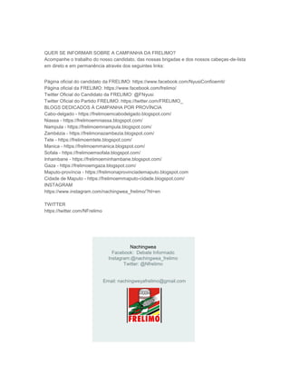 Nachingwea
Facebook: Debate Informado
Instagram:@nachingwea_frelimo
Twitter: @Nfrelimo
Email: nachingweyafrelimo@gmail.com
QUER SE INFORMAR SOBRE A CAMPANHA DA FRELIMO?
Acompanhe o trabalho do nosso candidato, das nossas brigadas e dos nossos cabeças-de-lista
em direto e em permanência através dos seguintes links:
Página oficial do candidato da FRELIMO: https://www.facebook.com/NyusiConfioemti/
Página oficial da FRELIMO: https://www.facebook.com/frelimo/
Twitter Oficial do Candidato da FRELIMO: @FNyusi
Twitter Oficial do Partido FRELIMO: https://twitter.com/FRELIMO_
BLOGS DEDICADOS À CAMPANHA POR PROVÍNCIA
Cabo-delgado - https://frelimoemcabodelgado.blogspot.com/
Niassa - https://frelimoemniassa.blogspot.com/
Nampula - https://frelimoemnampula.blogspot.com/
Zambézia - https://frelimonazambezia.blogspot.com/
Tete - https://frelimoemtete.blogspot.com/
Manica - https://frelimoemmanica.blogspot.com/
Sofala - https://frelimoemsofala.blogspot.com/
Inhambane - https://frelimoeminhambane.blogspot.com/
Gaza - https://frelimoemgaza.blogspot.com/
Maputo-província - https://frelimonaprovinciademaputo.blogspot.com
Cidade de Maputo - https://frelimoemmaputo-cidade.blogspot.com/
INSTAGRAM
https://www.instagram.com/nachingwea_frelimo/?hl=en
TWITTER
https://twitter.com/NFrelimo
 
