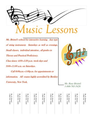 Music Lessons
Ms. Bristol’s school for interactive learning. Any type

of string instrument. Saturdays as well as evenings.

Small classes, individual attention , all grades in

Theory and Practical Proficiency.

Class times: 4:00—5:30 p.m. week days and

9:00—11:00 a.m. on Saturdays.

          Call 8:00a.m.—1:00p.m. for appointments or

information. All exams highly accredited by Berkley

University, New York.
                                                                                                                                 Ms. Rose Bristol:
                                                                                                                                 1-868-765-5420
   1-868-765– 5420
   Ms. R. Bristol



                     1-868-765– 5420
                     Ms. R. Bristol



                                       1-868-765– 5420
                                       Ms. R. Bristol



                                                         1-868-765– 5420
                                                         Ms. R. Bristol



                                                                           1-868-765– 5420
                                                                           Ms. R. Bristol



                                                                                             1-868-765– 5420
                                                                                             Ms. R. Bristol



                                                                                                               1-868-765– 5420
                                                                                                               Ms. R. Bristol



                                                                                                                                  1-868-765– 5420
                                                                                                                                  Ms. R. Bristol



                                                                                                                                                    1-868-765– 5420
                                                                                                                                                    Ms. R. Bristol



                                                                                                                                                                      1-868-765– 5420
                                                                                                                                                                      Ms. R. Bristol
 