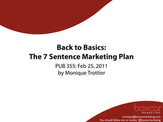 Back to Basics:
The 7 Sentence Marketing Plan
       PUB 355: Feb 25, 2011
        by Monique Trottier




                                           monique@boxcarmarketing.com
                        You should follow me on twitter @boxcarmarketing
 