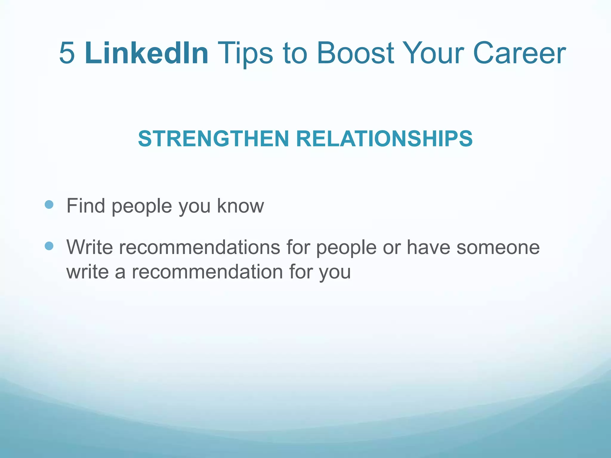 5 LinkedIn Tips to Boost Your CareerRESEARCHUse LinkedIn as a tool to research companies or employers of interest to gain knowledge of the organization or individual5 LinkedIn Tips to Boost Your CareerFind people you knowWrite recommendations for people or have someone write a recommendation for youSTRENGTHEN RELATIONSHIPS