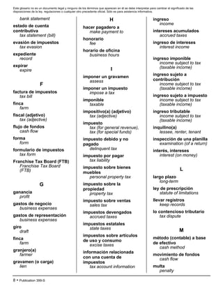Este glosario no es un documento legal y ninguno de los términos que aparecen en él se debe interpretar para cambiar el significado de las
disposiciones de la ley, regulaciones o cualquier otro precedente oficial. Sólo es para asistencia informativa.
8 • Publication 399-S
bank statement
estado de cuenta
contributiva
tax statement (bill)
evasión de impuestos
tax evasion
expediente
record
expirar
expire
F
factura de impuestos
tax bill
finca
farm
fiscal (adjetivo)
tax (adjective)
flujo de fondos
cash flow
forma
form
formulario de impuestos
tax form
Franchise Tax Board (FTB)
Franchise Tax Board
(FTB)
G
ganancia
profit
gastos de negocio
business expenses
gastos de representación
business expenses
giro
draft
finca
farm
granjero(a)
farmer
gravamen (o carga)
lien
H
hacer pagadero a
make payment to
honorario
fee
horario de oficina
business hours
I
imponer un gravamen
assess
imponer un impuesto
impose a tax
imponible
taxable
impositivo(a) (adjetivo)
tax (adjective)
impuesto
tax (for general revenue),
tax (for special funds)
impuesto debido y no
pagado
delinquent tax
impuesto por pagar
tax liability
impuesto sobre bienes
muebles
personal property tax
impuesto sobre la
propiedad
property tax
impuesto sobre ventas
sales tax
impuestos devengados
accrued taxes
impuestos estatales
state taxes
impuestos sobre artículos
de uso y consumo
excise taxes
información relacionada
con una cuenta de
impuestos
tax account information
ingreso
income
intereses acumulados
accrued taxes
ingreso de intereses
interest income
ingreso imponible
income subject to tax
(taxable income)
ingreso sujeto a
contribución
income subject to tax
(taxable income)
ingreso sujeto a impuesto
income subject to tax
(taxable income)
ingreso tributable
income subject to tax
(taxable income)
inquilino(a)
lessee, renter, tenant
inspección de una planilla
examination (of a return)
interés, intereses
interest (on money)
L
largo plazo
long-term
ley de prescripción
statute of limitations
llevar registros
keep records
lo contencioso tributario
tax dispute
M
método (contable) a base
de efectivo
cash method
movimiento de fondos
cash flow
multa
penalty
 