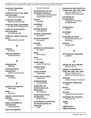 Este glosario no es un documento legal y ninguno de los términos que aparecen en él se debe interpretar para cambiar el significado de las
disposiciones de la ley, regulaciones o cualquier otro precedente oficial. Sólo es para asistencia informativa.
Publication 399-S • 9
multa por impuestos
tax penalty
multa por mora o por pago
fuera de plazo
late payment penalty
multa por no pagar
failure to pay penalty
multa por pago incompleto
penalty for underpayment
multa por presentación
fuera de plazo
late filing penalty
multa por radicar fuera de
plazo
late payment penalti
N
negocio
business
negocio pequeño
small business
O
obligaciones
liabilities
ofrecimiento de
transacción
offer in compromiso
ordenador
computer
P
página en la Internet
web page
pago
payment
pago en exceso (de lo
debido)
overpayment
pago incompleto (o
insuficiente)
underpayment
para sus registros
for your records
participación (en una
sociedad colectiva)
interest (in a partnership),
partnership interest
pasivo
liabilities
penalidad
penalty
pérdida fortuita
casualty/loss
período contributivo
tax period
período tributario
tax period
planilla
return
planilla de contribución
tax return
plazo
term (time)
plica
escrow
poder legal
power of attorney
política fiscal
tax policy
precio al detal
retail price
precio al por menor
retail price
prefabricado(a)
prefabricated
preparador de
declaraciones de
impuestos
tax preparer
presentación de la
declaración
filing of return
presentación electrónica
de declaraciones de
impuesto
e-file
presente su declaración el,
o antes del, (día, mes, año)
file your return on or
before (month,day,year)
procesado en
computadora
computer processed,
computerized
productor(a)
farmer
promulgar
enact
propiedad personal
personal property (vs.
business)
propina
tip (gratuity)
Q
que reúne los requisitos
qualified
R
radicación de la planilla
filing of return
radique su planilla el, o
antes del, (día, mes, año)
file your return on or
before (month,day,year)
recaudar
collect (bring in revenue)
reclamación, demanda
claim
récord
record
récords
supporting documents
reembolso de impuesto
refund of tax
regalo
gift
reglamento o
reglamentación
 