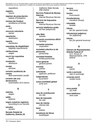 Este glosario no es un documento legal y ninguno de los términos que aparecen en él se debe interpretar para cambiar el significado de las
disposiciones de la ley, regulaciones o cualquier otro precedente oficial. Sólo es para asistencia informativa.
10 • Publication 399-S
regulations
registro
record
régimen de prescripción
statute of limitations
remesa (de fondos)
remittance (of funds)
renta
rent
renuncia voluntaria
waiver
repartición
distribution
reparto
distribution
requisitos de elegibilidad
eligibility requirements
retribuciones
wages
reunir los requisitos
qualify
revelación
disclosure
revelar
disclose
revisión (auditoría) de
campo
field examination (audit)
revisión (de una
declaración)
examination (of a return)
S
salarios
wages
saldo
balance
según nuestros registros
according to our records
senador
senator
Senado Estatal de
California, Distrito 25
California State Senate,
25th District
Servicio Federal de Rentas
Internas
Internal Revenue Service
Servicio de Impuestos
Internos
Internal Revenue Service
servicio telefónico gratis
toll free (telephone)
sitio Web
website
situación económica difícil
hardship
sociedad anónima
corporation
sociedad colectiva (o de
personas)
partnership
sociedad limitada
limited partnership
socio general
general partner
socio(a)
partner
solicitante
applicant, petitioner
subproducto
by-product
suma (cantidad) global
lump sum
T
tasa de contribución
tax rate
tasa de impuesto
tax rate
tasa de interés
interest rate
tasar
assess
tenedor(a) de libros
bookkeeper
tercero
third party
tractor
truck-tractor
transferidor(a)
transferor (trusts)
tributable
taxable
tributo
tax (for special funds)
tributario(a) (adjetivo)
tax (adjective)
tributo
tax (for general revenue)
U
Cámara de Represetantes,
Distrito Federal 37
U.S. House of
Representative, 37th
District
V
vencer
expire
venta o permuta
sale or exchange
vivienda móvil
mobile home
Z
zona postal
zip code
zona telefónica
area code
 