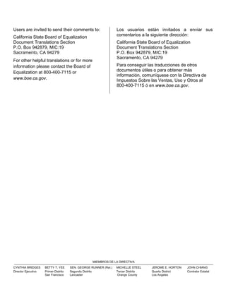 Users are invited to send their comments to:
California State Board of Equalization
Document Translations Section
P.O. Box 942879, MIC:19
Sacramento, CA 94279
For other helpful translations or for more
information please contact the Board of
Equalization at 800-400-7115 or
www.boe.ca.gov.
Los usuarios están invitados a enviar sus
comentarios a la siguiente dirección:
California State Board of Equalization
Document Translations Section
P.O. Box 942879, MIC:19
Sacramento, CA 94279
Para conseguir las traducciones de otros
documentos útiles o para obtener más
información, comuníquese con la Directiva de
Impuestos Sobre las Ventas, Uso y Otros al
800-400-7115 ó en www.boe.ca.gov.
MIEMBROS DE LA DIRECTIVA
CYNTHIA BRIDGES BETTY T. YEE SEN. GEORGE RUNNER (Ret.) MICHELLE STEEL JEROME E. HORTON JOHN CHIANG
Director Ejecutivo Primer Distrito Segundo Distrito Tercer Distrito Quarto District Contralor Estatal
San Francisco Lancaster Orange County Los Angeles
 