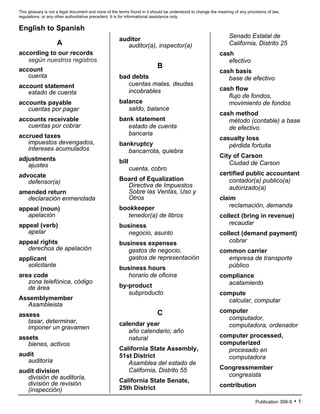 This glossary is not a legal document and none of the terms found in it should be understood to change the meaning of any provisions of law,
regulations, or any other authoritative precedent. It is for informational assistance only.
Publication 399-S • 1
English to Spanish
A
according to our records
según nuestros registros
account
cuenta
account statement
estado de cuenta
accounts payable
cuentas por pagar
accounts receivable
cuentas por cobrar
accrued taxes
impuestos devengados,
intereses acumulados
adjustments
ajustes
advocate
defensor(a)
amended return
declaración enmendada
appeal (noun)
apelación
appeal (verb)
apelar
appeal rights
derechos de apelación
applicant
solicitante
area code
zona telefónica, código
de área
Assemblymember
Asambleista
assess
tasar, determinar,
imponer un gravamen
assets
bienes, activos
audit
auditoría
audit division
división de auditoría,
división de revisión
(inspección)
auditor
auditor(a), inspector(a)
B
bad debts
cuentas malas, deudas
incobrables
balance
saldo, balance
bank statement
estado de cuenta
bancaria
bankruptcy
bancarrota, quiebra
bill
cuenta, cobro
Board of Equalization
Directiva de Impuestos
Sobre las Ventas, Uso y
Otros
bookkeeper
tenedor(a) de libros
business
negocio, asunto
business expenses
gastos de negocio,
gastos de representación
business hours
horario de oficina
by-product
subproducto
C
calendar year
año calendario; año
natural
California State Assembly,
51st District
Asamblea del estado de
California, Distrito 55
California State Senate,
25th District
Senado Estatal de
California, Distrito 25
cash
efectivo
cash basis
base de efectivo
cash flow
flujo de fondos,
movimiento de fondos
cash method
método (contable) a base
de efectivo
casualty loss
pérdida fortuita
City of Carson
Ciudad de Carson
certified public accountant
contador(a) publico(a)
autorizado(a)
claim
reclamación, demanda
collect (bring in revenue)
recaudar
collect (demand payment)
cobrar
common carrier
empresa de transporte
público
compliance
acatamiento
compute
calcular, computar
computer
computador,
computadora, ordenador
computer processed,
computerized
procesado en
computadora
Congressmember
congresista
contribution
 