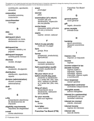 This glossary is not a legal document and none of the terms found in it should be understood to change the meaning of any provisions of law,
regulations, or any other authoritative precedent. It is for informational assistance only.
2 • Publication 399-S
contribución, aportación,
donación
corporation
sociedad anónima,
corporación
councilmember
Concejal
D
data
datos
delinquent return
declaración en mora,
declaración morosa
delinquent tax
impuesto debido y no
pagado
delinquent taxpayer
contribuyente moroso
disclose
revelar, divulgar
disclosure
revelación, divulgación
distribution
distribución, repartición,
reparto
division (administration)
division (unidad
administrativa)
draft
giro
E
e-file
presentación electrónica
de declaraciones de
impuesto
eligibility requirements
requisitos de elegibilidad
e-mail
correo electrónico
enact
promulgar
escrow
plica
examination (of a return)
revisión (de una
declaración), inspección
de una planilla
excise taxes
impuestos sobre artículos
de uso y consumo
expire
expirar, vencer, caducar
F
failure to pay penalty
multa por no pagar
farm
granja, finca
farmer
granjero(a), productor(a),
agricultor(a)
fee
honorario, derecho,
comisión (préstamo)
field examination (audit)
revisión (auditoría) de
campo
file your return on or
before (month,day,year)
presente su declaración
el, o antes del, (día, mes,
año), radique su planilla
el, o antes del, (día, mes,
año)
filing of return
presentación de la
declaración, radicación
de la planilla
for your records
para sus registros
form
forma
form letter
carta modelo
Franchise Tax Board (FTB)
Franchise Tax Board
(FTB)
G
general partner
socio general
gift
regalo, donación
gross receipts
entrada bruta
H
hardship
apuro económico,
situación económica
difícil
I
impose a tax
imponer un impuesto
income
ingreso
income subject to tax
(taxable income)
ingreso sujeto a
impuesto, ingreso
tributable, ingreso
imponible, ingreso sujeto
a contribución
incur (expense)
causar (gastos)
independent contractor
contratista independiente
intangible assets
activos intangibles
interest (in a partnership)
participación (en una
sociedad colectiva)
interest (on money)
interés, intereses
interest income
ingreso de intereses
interest rate
tasa de interés
 