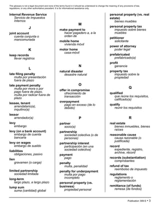 This glossary is not a legal document and none of the terms found in it should be understood to change the meaning of any provisions of law,
regulations, or any other authoritative precedent. It is for informational assistance only.
Publication 399-S • 3
Internal Revenue Service
Servicio de Impuestos
Internos
J
joint account
cuenta conjunta o
mancomunada
K
keep records
llevar registros
L
late filing penalty
multa por presentación
fuera de plazo
late payment penalty
multa por mora o por
pago fuera de plazo,
multa por radicar fuera de
plazo
lessee, tenant
arrendatario(a),
inquilino(a)
lessor
arrendador(a)
levy
embargo
levy (on a bank account)
embargo de cuenta
bancaria
levy on wages
embargo de sueldo
liabilities
obligaciones, pasivo
lien
gravamen (o carga)
limited partnership
sociedad limitada
long-term
largo plazo, a largo plazo
lump sum
suma (cantidad) global
M
make payment to
hacer pagadero a, a la
orden de
mobile home
vivienda móvil
motor home
casa-móvil
N
natural disaster
desastre natural
O
offer in compromise
ofrecimiento de
transacción
overpayment
pago en exceso (de lo
debido)
P
partner
socio(a)
partnership
sociedad colectiva (o de
personas)
partnership interest
participación (en una
sociedad colectiva)
payment
pago
penalty
multa, penalidad
penalty for underpayment
multa por pago
incompleto
personal property (vs.
business)
propiedad personal
personal property (vs. real
estate)
bienes muebles
personal property tax
impuesto sobre bienes
muebles
petitioner
solicitante
power of attorney
poder legal
prefabricated
prefabricado(a)
profit
ganancia
property tax
impuesto sobre la
propiedad
Q
qualified
que reúne los requisitos,
calificado(a)
qualify
reunir los requisitos
R
real estate
bienes inmuebles, bienes
raíces
reasonable cause
causa razonable (o
justificada)
record
expediente, registro,
archive, récord
records (substantiation)
comprobantes
refund of tax
reembolso de impuesto
regulations
reglamento o
reglamentación
remittance (of funds)
remesa (de fondos)
 