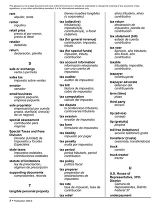 This glossary is not a legal document and none of the terms found in it should be understood to change the meaning of any provisions of law,
regulations, or any other authoritative precedent. It is for informational assistance only.
4 • Publication 399-S
rent
alquiler, renta
renter
inquilino
retail price
precio al por menor,
precio al detal
retailer
detallista
return
declaración, planilla
S
sale or exchange
venta o permuta
sales tax
impuesto sobre ventas
senator
senador
small business
negocio pequeño,
empresa pequeña
sole proprietor
empresario(a) por cuenta
propia, dueño(a) único(a)
de un negocio
special assessment
contribución para
mejoras
Special Taxes and Fees
Division
División (Unidad) de
Impuestos y Cuotas
Especiales
state taxes
impuestos estatales,
contribuciones estatales
statute of limitations
ley de prescripción,
régimen de prescripción
supporting documents
comprobantes, récords
T
tangible personal property
bienes muebles tangibles
(o corporales)
tax (adjective)
tributario(a),
impositivo(a),
contributivo(a), o fiscal
(adjetivo)
tax (for general revenue)
contribución, impuesto,
tributo
tax (for special funds)
impuesto, tributo,
contribución
tax account information
información relacionada
con una cuenta de
impuestos
tax auditor
auditor de impuestos
tax bill
factura de impuestos,
cobro de impuestos
tax computation
cálculo del impuesto
tax dispute
lo contencioso tributario,
controversia tributaria
tax evasion
evasión de impuestos
tax form
formulario de impuestos
tax liability
impuesto por pagar
tax penalty
multa por impuestos
tax period
period tributario, period
contributivo
tax policy
política fiscal
tax preparer
preparador de
declaraciones de
impuestos
tax rate
tasa de impuesto, tasa de
contribución
tax relief
alivio tributario, alivio
contributivo
tax return
declaración de
impuestos, planilla de
contribución
tax statement (bill)
estado de cuenta
contributiva
tax year
ejercicio, año tributario,
año fiscal, año
contributivo
taxable
tributable, imponible,
contributivo
taxpayer
contribuyente
taxpayer advocate
defensor del
contribuyente
term (time)
plazo
third party
tercero
tip (advice)
consejo
tip (gratuity)
propina
toll free (telephone)
servicio telefónico gratis
transferor (trusts)
cesionista, transferidor(a)
truck
camión
truck-tractor
tractor
U
U.S. House of
Representative, 37th
District
Cámara de
Represetantes, Distrito
Federal 37
underpayment
 
