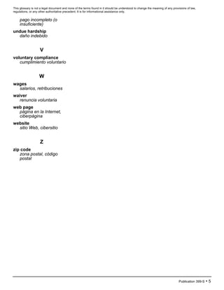 This glossary is not a legal document and none of the terms found in it should be understood to change the meaning of any provisions of law,
regulations, or any other authoritative precedent. It is for informational assistance only.
Publication 399-S • 5
pago incompleto (o
insuficiente)
undue hardship
daño indebido
V
voluntary compliance
cumplimiento voluntario
W
wages
salarios, retribuciones
waiver
renuncia voluntaria
web page
página en la Internet,
ciberpágina
website
sitio Web, cibersitio
Z
zip code
zona postal, código
postal
 