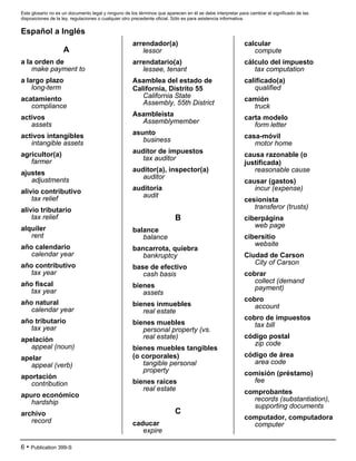 Este glosario no es un documento legal y ninguno de los términos que aparecen en él se debe interpretar para cambiar el significado de las
disposiciones de la ley, regulaciones o cualquier otro precedente oficial. Sólo es para asistencia informativa.
6 • Publication 399-S
Español a Inglés
A
a la orden de
make payment to
a largo plazo
long-term
acatamiento
compliance
activos
assets
activos intangibles
intangible assets
agricultor(a)
farmer
ajustes
adjustments
alivio contributivo
tax relief
alivio tributario
tax relief
alquiler
rent
año calendario
calendar year
año contributivo
tax year
año fiscal
tax year
año natural
calendar year
año tributario
tax year
apelación
appeal (noun)
apelar
appeal (verb)
aportación
contribution
apuro económico
hardship
archivo
record
arrendador(a)
lessor
arrendatario(a)
lessee, tenant
Asamblea del estado de
California, Distrito 55
California State
Assembly, 55th District
Asambleista
Assemblymember
asunto
business
auditor de impuestos
tax auditor
auditor(a), inspector(a)
auditor
auditoría
audit
B
balance
balance
bancarrota, quiebra
bankruptcy
base de efectivo
cash basis
bienes
assets
bienes inmuebles
real estate
bienes muebles
personal property (vs.
real estate)
bienes muebles tangibles
(o corporales)
tangible personal
property
bienes raíces
real estate
C
caducar
expire
calcular
compute
cálculo del impuesto
tax computation
calificado(a)
qualified
camión
truck
carta modelo
form letter
casa-móvil
motor home
causa razonable (o
justificada)
reasonable cause
causar (gastos)
incur (expense)
cesionista
transferor (trusts)
ciberpágina
web page
cibersitio
website
Ciudad de Carson
City of Carson
cobrar
collect (demand
payment)
cobro
account
cobro de impuestos
tax bill
código postal
zip code
código de área
area code
comisión (préstamo)
fee
comprobantes
records (substantiation),
supporting documents
computador, computadora
computer
 