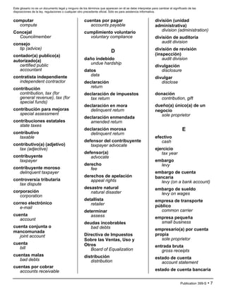 Este glosario no es un documento legal y ninguno de los términos que aparecen en él se debe interpretar para cambiar el significado de las
disposiciones de la ley, regulaciones o cualquier otro precedente oficial. Sólo es para asistencia informativa.
Publication 399-S • 7
computar
compute
Concejal
Councilmember
consejo
tip (advice)
contador(a) publico(a)
autorizado(a)
certified public
accountant
contratista independiente
independent contractor
contribución
contribution, tax (for
general revenue), tax (for
special funds)
contribución para mejoras
special assessment
contribuciones estatales
state taxes
contributivo
taxable
contributivo(a) (adjetivo)
tax (adjective)
contribuyente
taxpayer
contribuyente moroso
delinquent taxpayer
controversia tributaria
tax dispute
corporación
corporation
correo electrónico
e-mail
cuenta
account
cuenta conjunta o
mancomunada
joint account
cuenta
bill
cuentas malas
bad debts
cuentas por cobrar
accounts receivable
cuentas por pagar
accounts payable
cumplimiento voluntario
voluntary compliance
D
daño indebido
undue hardship
datos
data
declaración
return
declaración de impuestos
tax return
declaración en mora
delinquent return
declaración enmendada
amended return
declaración morosa
delinquent return
defensor del contribuyente
taxpayer advocate
defensor(a)
advocate
derecho
fee
derechos de apelación
appeal rights
desastre natural
natural disaster
detallista
retailer
determinar
assess
deudas incobrables
bad debts
Directiva de Impuestos
Sobre las Ventas, Uso y
Otros
Board of Equalization
distribución
distribution
división (unidad
administrativa)
division (administration)
división de auditoría
audit division
división de revisión
(inspección)
audit division
divulgación
disclosure
divulgar
disclose
donación
contribution, gift
dueño(a) único(a) de un
negocio
sole proprietor
E
efectivo
cash
ejercicio
tax year
embargo
levy
embargo de cuenta
bancaria
levy (on a bank account)
embargo de sueldo
levy on wages
empresa de transporte
público
common carrier
empresa pequeña
small business
empresario(a) por cuenta
propia
sole proprietor
entrada bruta
gross receipts
estado de cuenta
account statement
estado de cuenta bancaria
 