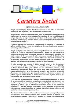 Cartelera Social
                           Siguiendo los pasos a Joseph Stiglitz
Joseph Eugene Stiglitz, Premio Nóbel de Economía del año 2001, es uno de los
economistas más respetados y más escuchados de la época actual…
No está demás por tanto repasar en forma breve las principales ideas de este gran
erudito, pues en mayor o menor medida el pensamiento de este especialista puede
arrojar luz sobre la mejor manera de manejarse en la actual crisis económica-
financiera que preocupa y agobia al mundo hacia el fin del primer decenio del nuevo
siglo y del nuevo milenio…
En líneas generales este especialista estadounidense es partidario en economía de
aplicar modelos simples y concretos, dirigidos a dar solución directa a cuestiones
relevantes y de trascendencia…
Joseph E Stiglitz es un crítico del proceso de globalización del comercio y de las
finanzas tal y como es actualmente implementado… Siendo con toda evidencia un
economista neokeynesiano, obviamente también ha desarrollado y defendido una
visión crítica de la economía de libre mercado… Joseph E Stiglitz llama
fundamentalistas del libre mercado a quienes defienden a ultranza la atomización de
las decisiones empresariales así como el libre juego de la oferta y de la demanda, con
la menor injerencia posible del Estado en la marcha de la economía…
Es bien conocido que Joseph E Stiglitz también critica a las instituciones
internacionales de crédito, especialmente al Fondo Monetario Internacional (FMI) y
al Banco Mundial (BM), pues afirma que son organismos pesados y muy
burocráticos, generalmente mucho más atentos a los temas presupuestarios, a los
asuntos diplomáticos, y a los intereses de los países que en mayor proporción
financian a esas instituciones, que a ayudar en forma relevante a los países más
pobres, y que a cumplir dentro de ciertos límites con otros objetivos para los que
expresamente esas instituciones fueron creadas…
En el concepto de este competente y brillante economista estadounidense, en el seno
de la economía liberal actual los mercados presentan fallas e imperfecciones aún
cuando sean fuertemente competitivos, debido a que la información económica es
imperfecta, y debido a que la información económica circula en una forma bien
asimétrica… Y en este contexto, casi siempre existen esquemas de intervención
gubernamental que pueden mejorar las reglas de juego, haciendo que ellas sean más
equitativas y justas para una gran mayoría…
Por cierto la intervención del Estado en la economía no debe ser exagerada, no debe
ser asfixiante, pues también conviene dejar grandes espacios de libertad a los
emprendimientos privados y a los agentes económicos… Lo que especialmente debe

                             1 / 2 - Autor: Juan Carlos Anselmi Elissalde
        Culturemas de la serie Digimundo al servicio de todos los cibernautas hispano hablantes
 