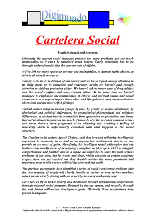Cartelera Social
                                Utopia is urgent and necessary
Obviously the current social structure presents too many problems and too much
irrationality, so it can’t be sustained much longer. Surely something has to go
through and profoundly alter the current state of affairs.
We’ve left too many spaces to poverty and malnutrition, to human rights abuses, to
misuse of natural resources.
Family is the basic institution of our society and we haven't paid enough attention to
its daily needs or to education and recreation needs; we haven't paid enough
attention to children protection either. We haven't taken proper care of drug addicts
and the armed conflicts and wars reasons either. At the same time we haven't
managed to emphasize the transmission of ethical and spiritual values and social
coexistence as a way to impose these ideas and life guidance over the materialistic
obsessions and the most selfish feelings.
Violent clashes between human groups by race, by gender or sexual orientation, by
ideological and political differences, by cosmological-philosophical and religious
differences, by ancient hatreds transmitted from generation to generation, are issues
that we’ve allowed to progress too much. Obviously also the so called common crimes
and street violence have progressed at an alarming rate, creating a feeling of
insecurity which is unfortunately consistent with what happens in the social
structure.

The Catalan social activist Agustí Chalaux said that love and solidarity -intelligently
expressed in economic terms and in an appropriate institutional structure-, can
provide us the most of gains. Manifestly, this intelligent social philosopher had the
boldness and steadfastness of developing a complete social project, which is integral,
comprehensive and feasible, and as a whole, accomplishes to solve the most serious
problems of our time; but his words and ideas, which circulate in certain academic
scopes, have not yet reached -as they should- neither the more prominent and
important mass media nor the political decision-making ambit.
The previous paragraphs have identified a series of social coexistence problems that
the vast majority of people will clearly identify as serious or very serious troubles,
which we are clearly dealing with -as a society- in a very inadequate way.
Let’s see, we try to tackle poverty and destitution through international cooperation,
through national social programs financed by the tax system, and recently, through
the well known millennium development goals. Obviously these mechanisms have
proved inadequate.



                               1 / 4 - Autor: Juan Carlos Anselmi Elissalde
Digimundo al servicio de la comunidad - Digimundo dispuesto a proporcionar informaciones valiosas a todos
 