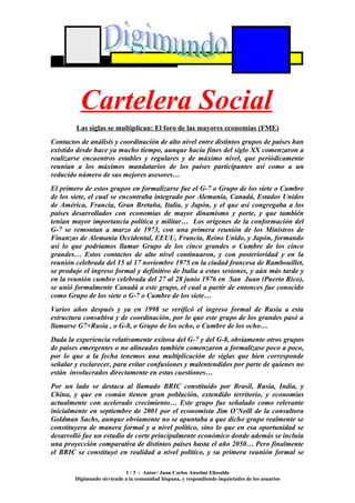 Cartelera Social
        Las siglas se multiplican: El foro de las mayores economías (FME)
Contactos de análisis y coordinación de alto nivel entre distintos grupos de países han
existido desde hace ya mucho tiempo, aunque hacia fines del siglo XX comenzaron a
realizarse encuentros estables y regulares y de máximo nivel, que periódicamente
reunían a los máximos mandatarios de los países participantes así como a un
reducido número de sus mejores asesores…
El primero de estos grupos en formalizarse fue el G-7 o Grupo de los siete o Cumbre
de los siete, el cual se encontraba integrado por Alemania, Canadá, Estados Unidos
de América, Francia, Gran Bretaña, Italia, y Japón, y el que así congregaba a los
países desarrollados con economías de mayor dinamismo y porte, y que también
tenían mayor importancia política y militar… Los orígenes de la conformación del
G-7 se remontan a marzo de 1973, con una primera reunión de los Ministros de
Finanzas de Alemania Occidental, EEUU, Francia, Reino Unido, y Japón, formando
así lo que podríamos llamar Grupo de los cinco grandes o Cumbre de los cinco
grandes… Estos contactos de alto nivel continuaron, y con posterioridad y en la
reunión celebrada del 15 al 17 noviembre 1975 en la ciudad francesa de Rambouillet,
se produjo el ingreso formal y definitivo de Italia a estas sesiones, y aún más tarde y
en la reunión cumbre celebrada del 27 al 28 junio 1976 en San Juan (Puerto Rico),
se unió formalmente Canadá a este grupo, el cual a partir de entonces fue conocido
como Grupo de los siete o G-7 o Cumbre de los siete…
Varios años después y ya en 1998 se verificó el ingreso formal de Rusia a esta
estructura consultiva y de coordinación, por lo que este grupo de los grandes pasó a
llamarse G7+Rusia , o G-8, o Grupo de los ocho, o Cumbre de los ocho…
Dada la experiencia relativamente exitosa del G-7 y del G-8, obviamente otros grupos
de países emergentes o no alineados también comenzaron a formalizase poco a poco,
por lo que a la fecha tenemos una multiplicación de siglas que bien corresponde
señalar y esclarecer, para evitar confusiones y malentendidos por parte de quienes no
están involucrados directamente en estas cuestiones…
Por un lado se destaca al llamado BRIC constituido por Brasil, Rusia, India, y
China, y que en común tienen gran población, extendido territorio, y economías
actualmente con acelerado crecimiento… Este grupo fue señalado como relevante
inicialmente en septiembre de 2001 por el economista Jim O’Neill de la consultora
Goldman Sachs, aunque obviamente no se apuntaba a que dicho grupo realmente se
constituyera de manera formal y a nivel político, sino lo que en esa oportunidad se
desarrolló fue un estudio de corte principalmente económico donde además se incluía
una proyección comparativa de distintos países hasta el año 2050… Pero finalmente
el BRIC se constituyó en realidad a nivel político, y su primera reunión formal se

                            1 / 3 - Autor: Juan Carlos Anselmi Elissalde
        Digimundo sirviendo a la comunidad hispana, y respondiendo inquietudes de los usuarios
 