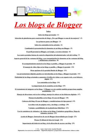 Los blogs de Blogger
                                                     Índice

                                       Sobre los blogs personales (1)

 Selección de plataforma para construcción de blogs: ¿Por qué Blogger es una de las mejores? (2)

                                    Los primeros pasos con Blogger (3)

                                 Sobre los contenidos de los artículos (4)

                Cambiando la presentación de elementos en un blog con Blogger (5)

                   El perfil personal en Blogger, en Google, y en otros sistemas (6)

    Las cuatro pestañas básicas de control a disposición del administrador web del weblog (7)

Aspecto general de las ventanas del blog, o sea reorganización de elementos en las ventanas del blog
                                   y definiciones cosméticas (8)

            El acompañamiento musical en los blogs es posible, y Blogger lo permite (9)

             El manejo de video clips en los blogs es posible, y Blogger lo permite (10)

                          Otras opciones de la pestaña Diseño de Blogger (11)

    Las presentaciones digitales pueden ser introducidas en los blogs, y Blogger lo permite (12)

 Publicidad de los blogs orientada a aumentar el tráfico de visitas a ese espacio web, a esa bitácora
                                           digital (13)

                                      Los contenidos en los blogs (14)

                            La importancia de la cosmética en los blogs (15)

 El tratamiento de imágenes en los blogs: Y Blogger en este sentido también proporciona amplias
                                        posibilidades (16)

    Manejo de direcciones web en los weblogs, manejo de enlaces en las bitácoras digitales (17)

                       Manejo de plantillas en los blogs: El caso de Blogger (18)

           Cabecera del blog: El caso de Blogger y consideraciones de tipo general (19)

                      Los sitios web, las páginas web, y los blogs o weblogs (20)

                      Ventajas y posibilidades de la plataforma SlideShare (21)

    Uso de contadores de visitantes y de visitas en los blogs: Contadores geográficos, Mapa de
                                     visitantes, etcétera (22)

         Ayuda de Blogger: Instructivos de uso de Blogger desarrollados por Google (23)

                                 Picasa: El álbum de fotos de Google (24)

            Importancia del título de un blog y de la dirección de acceso a un blog (25)


                                    1 / 34 - Autor: Juan Carlos Anselmi Elissalde
     Digimundo al servicio de la comunidad - Digimundo dispuesto a proporcionar informaciones valiosas a todos
 