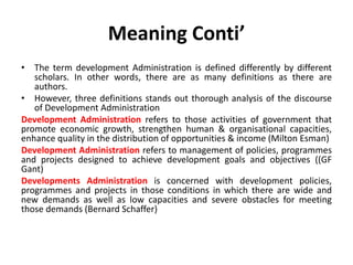 Meaning Conti’
• The term development Administration is defined differently by different
scholars. In other words, there are as many definitions as there are
authors.
• However, three definitions stands out thorough analysis of the discourse
of Development Administration
Development Administration refers to those activities of government that
promote economic growth, strengthen human & organisational capacities,
enhance quality in the distribution of opportunities & income (Milton Esman)
Development Administration refers to management of policies, programmes
and projects designed to achieve development goals and objectives ((GF
Gant)
Developments Administration is concerned with development policies,
programmes and projects in those conditions in which there are wide and
new demands as well as low capacities and severe obstacles for meeting
those demands (Bernard Schaffer)
 