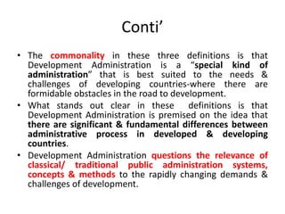 Conti’
• The commonality in these three definitions is that
Development Administration is a “special kind of
administration” that is best suited to the needs &
challenges of developing countries-where there are
formidable obstacles in the road to development.
• What stands out clear in these definitions is that
Development Administration is premised on the idea that
there are significant & fundamental differences between
administrative process in developed & developing
countries.
• Development Administration questions the relevance of
classical/ traditional public administration systems,
concepts & methods to the rapidly changing demands &
challenges of development.
 