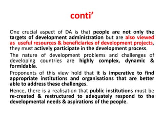 conti’
One crucial aspect of DA is that people are not only the
targets of development administration but are also viewed
as useful resources & beneficiaries of development projects,
they must actively participate in the development process.
The nature of development problems and challenges of
developing countries are highly complex, dynamic &
formidable.
Proponents of this view hold that it is imperative to find
appropriate institutions and organisations that are better
able to address these challenges.
Hence, there is a realisation that public institutions must be
re-created & restructured to adequately respond to the
developmental needs & aspirations of the people.
 