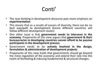 Conti’
• The new thinking in development discourse puts more emphasis on
experimentation.
• This means that as a results of oceans of diversity, there can be no
best way/path to development (hence different countries will
follow different development routes)
• One other issue is that government needs to intervene in the
economy. Proponents of this view argues that government & their
bureaucracies in developing countries cannot afford to be passive
participants in the development process.
• Government needs to be actively involved in the design,
formulation & administration of development projects.
• Proponents of this view holds that governments should go beyond
the mere regulation of the economy and extend their role into the
realm of facilitating & inducing fundamental & structural changes.
 
