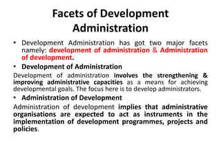 Facets of Development
Administration
• Development Administration has got two major facets
namely: development of administration & Administration
of development.
• Development of Administration
Development of administration involves the strengthening &
improving administrative capacities as a means for achieving
developmental goals. The focus here is to develop administrators.
• Administration of Development
Administration of development implies that administrative
organisations are expected to act as instruments in the
implementation of development programmes, projects and
policies.
 