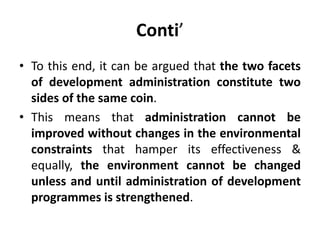Conti’
• To this end, it can be argued that the two facets
of development administration constitute two
sides of the same coin.
• This means that administration cannot be
improved without changes in the environmental
constraints that hamper its effectiveness &
equally, the environment cannot be changed
unless and until administration of development
programmes is strengthened.
 