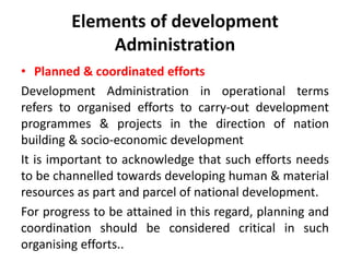 Elements of development
Administration
• Planned & coordinated efforts
Development Administration in operational terms
refers to organised efforts to carry-out development
programmes & projects in the direction of nation
building & socio-economic development
It is important to acknowledge that such efforts needs
to be channelled towards developing human & material
resources as part and parcel of national development.
For progress to be attained in this regard, planning and
coordination should be considered critical in such
organising efforts..
 