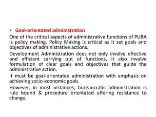 • Goal-orientated administration
One of the critical aspects of administrative functions of PUBA
is policy making. Policy Making is critical as it set goals and
objectives of administrative actions.
Development Administration does not only involve effective
and efficient carrying out of functions, it also involve
formulation of clear goals and objectives that guide the
administrative action.
It must be goal-orientated administration with emphasis on
achieving socio-economic goals.
However, in most instances, bureaucratic administration is
rule bound & procedure orientated offering resistance to
change.
 