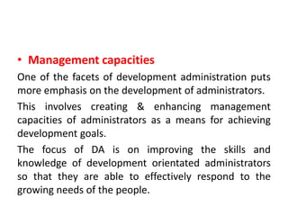 • Management capacities
One of the facets of development administration puts
more emphasis on the development of administrators.
This involves creating & enhancing management
capacities of administrators as a means for achieving
development goals.
The focus of DA is on improving the skills and
knowledge of development orientated administrators
so that they are able to effectively respond to the
growing needs of the people.
 